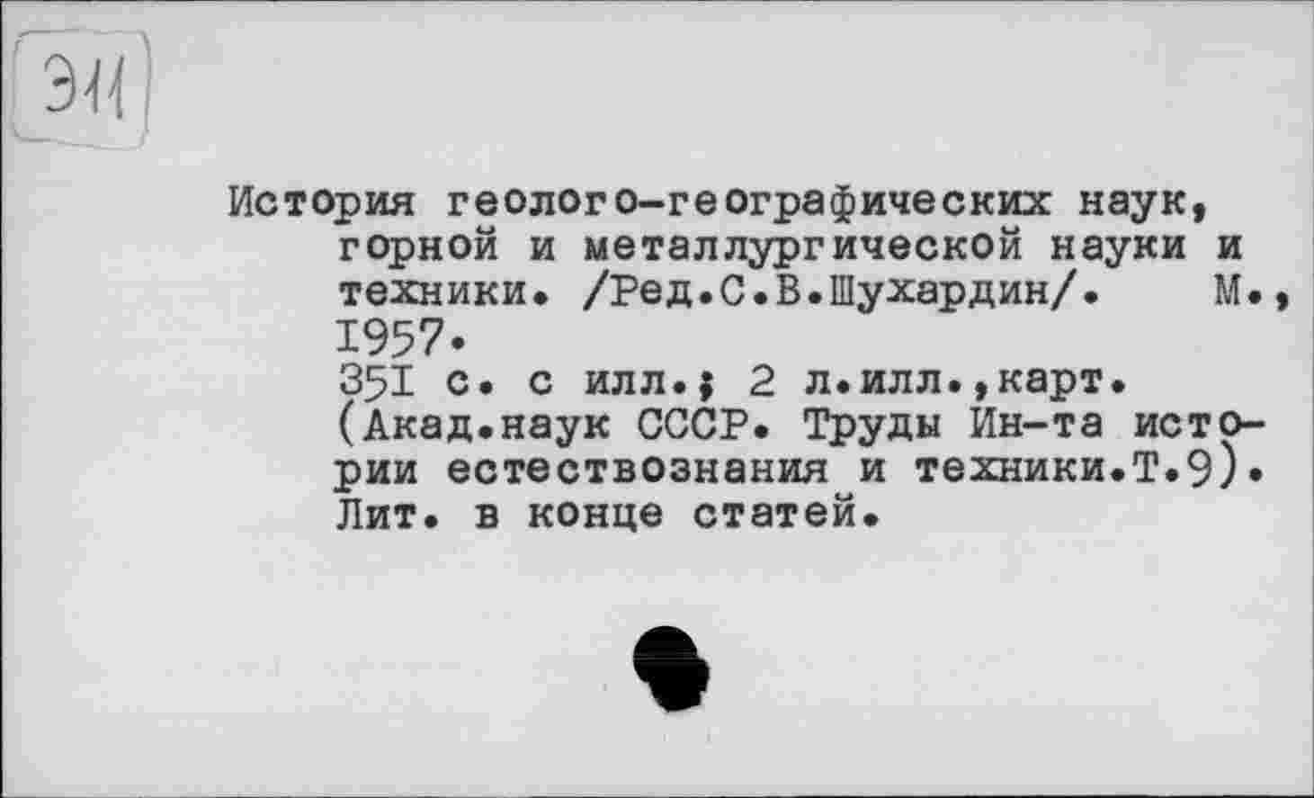 ﻿История геолого-географических наук, горной и металлургической науки и техники. /Ред.С.В.Шухардин/. М. 1957*
З51 с. с илл.і 2 л.илл.,карт. (Акад.наук СССР. Труды Ин-та истории естествознания и техники.Т.9). Лит. в конце статей.